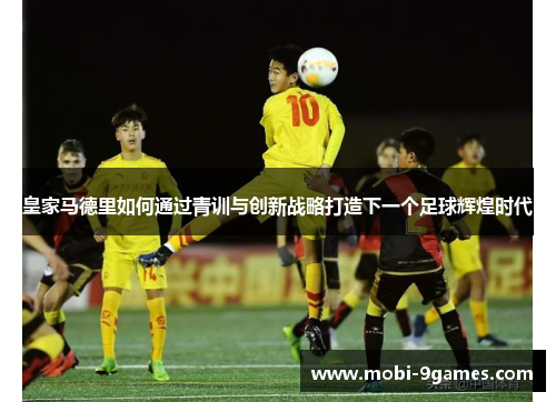 皇家马德里如何通过青训与创新战略打造下一个足球辉煌时代