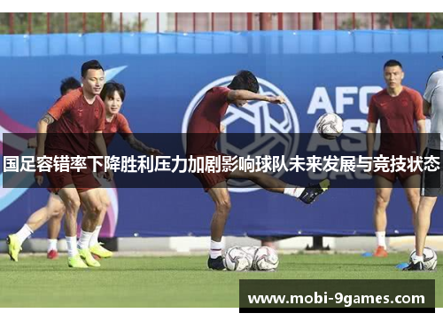国足容错率下降胜利压力加剧影响球队未来发展与竞技状态