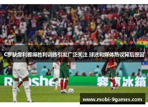 C罗缺席利雅得胜利训练引发广泛关注 球迷和媒体热议背后原因