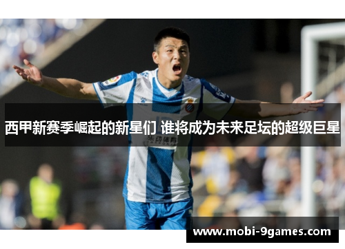 西甲新赛季崛起的新星们 谁将成为未来足坛的超级巨星 西甲新赛季崛起的新星们 谁将成为未来足坛的超级巨星