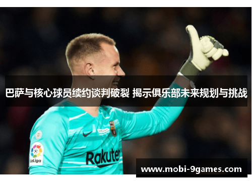 巴萨与核心球员续约谈判破裂 揭示俱乐部未来规划与挑战