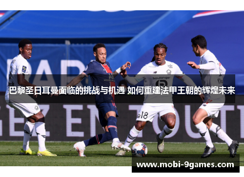 巴黎圣日耳曼面临的挑战与机遇 如何重建法甲王朝的辉煌未来