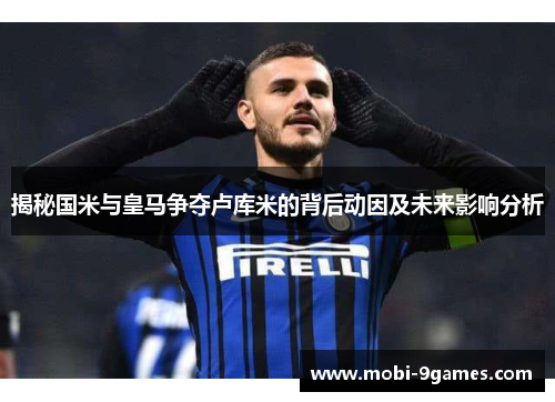 揭秘国米与皇马争夺卢库米的背后动因及未来影响分析